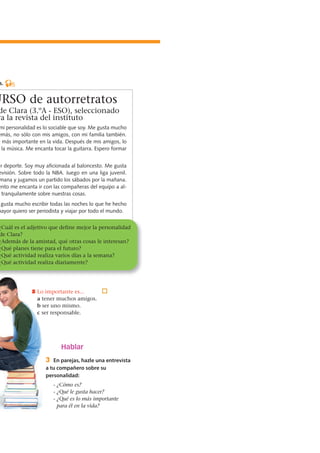 Hablar
3 En parejas, hazle una entrevista
a tu compañero sobre su
personalidad:
- ¿Cómo es?
- ¿Qué le gusta hacer?
- ¿Qué es lo más importante
para él en la vida?
s. 5
URSO de autorretratos
de Clara (3.ºA - ESO), seleccionado
ra la revista del instituto
mi personalidad es lo sociable que soy. Me gusta mucho
emás, no sólo con mis amigos, con mi familia también.
o más importante en la vida. Después de mis amigos, lo
la música. Me encanta tocar la guitarra. Espero formar
er deporte. Soy muy aficionada al baloncesto. Me gusta
evisión. Sobre todo la NBA. Juego en una liga juvenil.
mana y jugamos un partido los sábados por la mañana.
ento me encanta ir con las compañeras del equipo a al-
tranquilamente sobre nuestras cosas.
gusta mucho escribir todas las noches lo que he hecho
mayor quiero ser periodista y viajar por todo el mundo.
5 Lo importante es...
a tener muchos amigos.
b ser uno mismo.
c ser responsable.
¿Cuál es el adjetivo que define mejor la personalidad
de Clara?
¿Además de la amistad, qué otras cosas le interesan?
¿Qué planes tiene para el futuro?
¿Qué actividad realiza varios días a la semana?
¿Qué actividad realiza diariamente?
 