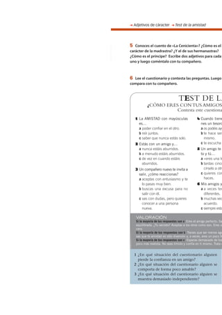 5 Conoces el cuento de «La Cenicienta»? ¿Cómo es el
carácter de la madrastra? ¿Y el de sus hermanastras?
¿Cómo es el príncipe? Escribe dos adjetivos para cada
uno y luego coméntalo con tu compañero.
6 Lee el cuestionario y contesta las preguntas. Luego
compara con tu compañero.
➜ Adjetivos de cáracter ➜ Test de la amistad
1 ¿En qué situación del cuestionario alguien
pierde la confianza en un amigo?
2 ¿En qué situación del cuestionario alguien se
comporta de forma poco amable?
3 ¿En qué situación del cuestionario alguien se
muestra demasiado independiente?
TEST DE LA
¿CÓMO ERES CON TUS AMIGOS
Contesta este cuestiona
1 La AMISTAD con mayúsculas
es…
a poder confiar en el otro.
b reír juntos.
c saber que nunca estás solo.
2 Estás con un amigo y…
a nunca estáis aburridos.
b a menudo estáis aburridos.
c de vez en cuando estáis
aburridos.
3 Un compañero nuevo te invita a
salir, ¿cómo reaccionas?
a aceptas con entusiasmo y te
lo pasas muy bien.
b buscas una excusa para no
salir con él.
c vas con dudas, pero quieres
conocer a una persona
nueva.
4 Cuando tiene
nes un tesoro
a os podéis ayu
b te hace sen
mismo.
c te escucha
5 Un amigo te
to y tú…
a «eres una tu
b tardas cinco
círselo a otr
c quieres con
haces.
6 Mis amigos y
a a veces ten
diferentes.
b muchas vec
acuerdo.
c siempre esta
VALORACIÓN
Si la mayoría de tus respuestas son a Eres el amigo perfecto. Sa
equilibrada. ¿Tu secreto? Aceptas a los otros como son. Eres u
cera.
Si la mayoría de tus respuestas son b Tienes que ser menos ego
sas que la amistad es sólo diversión y, a veces, eres un poco fr
Si la mayoría de tus respuestas son c Esperas demasiado de los
poco más realista. No seas tímido y confía en ti mismo. Trata d
 