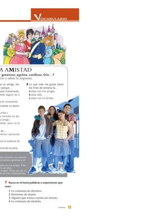 13trece
7 Busca en el texto palabras o expresiones que
sean:
1 Lo contrario de divertirse.
2 Sinónimo de alegría.
3 Alguien que nunca cuenta un secreto.
4 Lo contrario de idealista.
A AMISTAD
S: generoso, egoísta, cariñoso, frío…?
ario y sabrás la respuesta.
es un amigo, tie-
o porque…
udar mutuamente.
ntirte seguro de ti
y te comprende.
cuenta un secre-
umba.»
o minutos en de-
ro amigo.
ntarlo, pero no lo
y yo…
nemos opiniones
ces no estamos de
amos de acuerdo.
7 Lo que más me gusta hacer
los fines de semana es…
a estar con mis amigos.
b estar solo.
c estar con mi familia.
abes mantener una relación
una persona generosa y sin-
oísta con tus amigos. Pien-
río con ellos.
s amigos. Tienes que ser un
de ser más independiente.
 