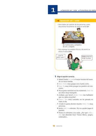 1 Elige la opción correcta.
1 Rafael Nadal es / está el mejor tenista del mun-
do en tierra batida.
2 Eres / Estás muy guapa con el pelo corto.
3 Está / Es muy triste porque no puede ir al con-
cierto.
4 No se pone nervioso en los exámenes. Está / Es
un chico muy tranquilo.
5 ¡Cállate, por favor! ¡Estás / Eres tan hablador
que no sabes escuchar!
6 Estoy / Soy muy cansada: no he parado en
todo el día.
7 A Julio le gusta dormir mucho. Está / Es muy
perezosa.
8 Javier está / es enfermo. No va a poder jugar el
partido.
9 Nunca te diviertes con nada. ¿Por qué estás /
eres tan aburrido hoy? Tienes libros, juegos,
ordenador...
14 catorce
• Para expresar los estados físicos y de ánimo se
utiliza el verbo estar:
➜ Oposición ser / estar ➜ Pronombres de relativo
➜ Oposición ser / estar
¿Qué te
pasa, Juan?
Es maleducado y antipático.
Es alto y delgado.
Estoy enfermo;
tengo la gripe.
• Para hablar del carácter de las personas y para
describirlas físicamente se utiliza el verbo ser:
 