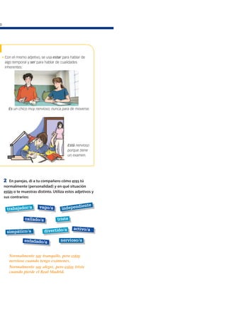 o
• Con el mismo adjetivo, se usa estar para hablar de
algo temporal y ser para hablar de cualidades
inherentes:
Está nervioso
porque tiene
un examen.
Es un chico muy nervioso; nunca para de moverse.
trabajador/a
nervioso/a
callado/a
activo/a
enfadado/a
independiente
simpático/a
vago/a
triste
divertido/a
2 En parejas, di a tu compañero cómo eres tú
normalmente (personalidad) y en qué situación
estás o te muestras distinto. Utiliza estos adjetivos y
sus contrarios:
Normalmente soy tranquilo, pero estoy
nervioso cuando tengo exámenes.
Normalmente soy alegre, pero estoy triste
cuando pierde el Real Madrid.
 