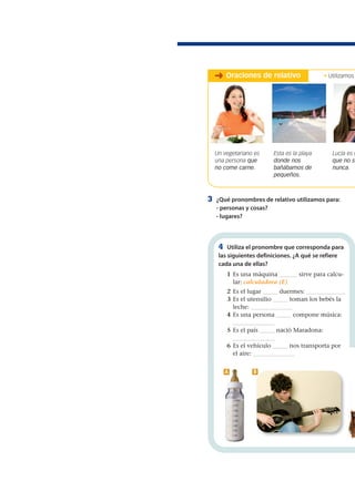 3 ¿Qué pronombres de relativo utilizamos para:
- personas y cosas?
- lugares?
4 Utiliza el pronombre que corresponda para
las siguientes definiciones. ¿A qué se refiere
cada una de ellas?
1 Es una máquina ______ sirve para calcu-
lar: calculadora (E)
2 Es el lugar _____ duermes: _____________
3 Es el utensilio _____ toman los bebés la
leche: ______________
4 Es una persona _____ compone música:
______________
5 Es el país _____ nació Maradona:
______________
6 Es el vehículo _____ nos transporta por
el aire: ______________
Un vegetariano es
una persona que
no come carne.
Esta es la playa
donde nos
bañábamos de
pequeños.
Lucía es u
que no se
nunca.
➜ Oraciones de relativo
A B
• Utilizamos
 