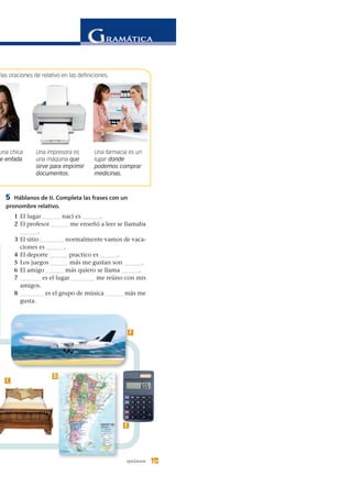 15quince 15
5 Háblanos de ti. Completa las frases con un
pronombre relativo.
1 El lugar ______ nací es ______.
2 El profesor ______ me enseñó a leer se llamaba
______.
3 El sitio ________ normalmente vamos de vaca-
ciones es ______.
4 El deporte ______ practico es ______.
5 Los juegos ______ más me gustan son ______.
6 El amigo ______ más quiero se llama ______.
7 _______ es el lugar ________ me reúno con mis
amigos.
8 ________ es el grupo de música ______ más me
gusta.
una chica
e enfada
Una impresora es
una máquina que
sirve para imprimir
documentos.
Una farmacia es un
lugar donde
podemos comprar
medicinas.
C
D
E
F
las oraciones de relativo en las definiciones.
 