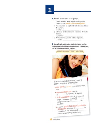 6 Une las frases, como en el ejemplo.
Esta es mi casa. Vivo aquí con mis padres.
Esta es la casa donde vivo con mis padres.
1 Nos alojamos en un hotel. El hotel está al lado
de la playa.
El hotel ________________________.
2 Este es el profesor nuevo. Da clases de mate-
máticas.
El profesor ________________________.
3 Ayer comí una paella. Estaba riquísima.
La paella ________________________.
16 dieciséis
Si este año saco buenas notas les voy a
pedir a mis padres varios regalos:
* ese móvil [ 1] que hace fotos y tiene la pantalla
táctil.
* una videoconsola como la
[2] __________ los hermanos de Angélica.
* ir de excursión a final de curso con mis
amigos a ese parque acuático [3] _________
esas piscinas de olas [4] ___________ tan
divertidas.
* y, además, pasar las vacaciones con
mis padres en la playa [5] ___________ los
cursos de vela esos monitores [6] ___________
siempre tan sonrientes y de buen humor.
7 Completa la página del diario de Isabel con los
pronombres relativos correspondientes y los verbos
del recuadro en su forma correcta.
haber • estar • ser • hacer • dar • tener
 