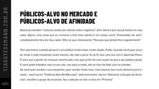 PÚBLICOS-ALVO NO MERCADO E
PÚBLICOS-ALVO DE AFINIDADE
Apareceu também “Leitores ávidos de notícias sobre negócios”, bem óbvio e por isso já estava no meu
radar. Agora, uma coisa que eu comecei a ﬁcar bem atento é em coisas como “Entusiastas de Jazz”,
completamente fora do meu radar. Olha só que interessante “Pessoas que jantam fora regularmente”.
Tem que tomar cuidado porque é um público muito maior, muito amplo. Então, quando você quer esca-
lar muito e está investindo muito mesmo, até vale a pena. Eu já ﬁz isso uma vez com o Aprenda Piano.
É claro que a gente vai começar mais focado, mas aqui já lhe dá uma noção do que o seu público gosta.
E você pode trabalhar isso no seu site, nos seus e-mails, até na hora de falar com os clientes.
Se você quer escalar a sua campanha, quer vender muito mais, mais volume, tem muito dinheiro para in-
vestir... você vai em “Públicos-Alvo No Mercado”, seleciona todos. Vai em “Adicionar a Grupos de Anún-
cios”, escolhe o grupo de anúncios, faz a seleção no box e clica em “Próxima”.
 