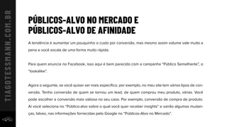 PÚBLICOS-ALVO NO MERCADO E
PÚBLICOS-ALVO DE AFINIDADE
A tendência é aumentar um pouquinho o custo por conversão, mas mesmo assim volume vale muito a
pena e você escala de uma forma muito rápida.
Para quem anuncia no Facebook, isso aqui é bem parecido com a campanha “Público Semelhante”, o
“lookalike”.
Agora o seguinte, se você quiser ser mais especíﬁco, por exemplo, no meu site tem vários tipos de con-
versão. Tenho conversão de quem se tornou um lead, de quem comprou meu produto, várias. Você
pode escolher a conversão mais valiosa no seu caso. Por exemplo, conversão de compra de produto.
Aí você seleciona no “Público-alvo sobre o qual você quer receber insights” e sairão algumas mudan-
ças, talvez, nas informações fornecidas pelo Google no “Públicos-Alvo no Mercado”.
 