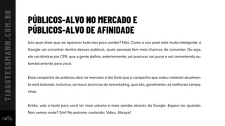 PÚBLICOS-ALVO NO MERCADO E
PÚBLICOS-ALVO DE AFINIDADE
Isso quer dizer que vai aparecer tudo isso para vender? Não. Como o seu pixel está muito inteligente, o
Google vai encontrar dentro desses públicos, quais pessoas têm mais chances de converter. Ou seja,
ele vai otimizar por CPA, que a gente deﬁniu anteriormente, vai procurar, vai puxar e vai convertendo au-
tomaticamente para você.
Essa campanha de públicos-alvo no mercado é tão forte que a campanha que estou rodando atualmen-
te está batendo, inclusive, os meus anúncios de remarketing, que são, geralmente, as melhores campa-
nhas.
Então, vale o teste para você ter mais volume e mais vendas através do Google. Espero ter ajudado.
Nos vemos onde? Sim! No próximo conteúdo. Valeu. Abraço!
 
