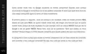 Como vender muito mais no Google escalando as minhas campanhas? Quando você começa
anunciando no Google é normal focar só no seu público comprador. É assim que você deve anunciar,
caso esteja começando agora ou tenha um baixo investimento.
O primeiro passo é o seguinte... você vai começar a ter resultado, então vai investir primeiro R$10,
depois vai subir para R$20, vai querer investir ainda mais, até chegar uma hora em que vai querer
investir muito, porque dá muito resultado. E aí, por exemplo, você vai colocar R$1000 reais por dia no
Google e ele vai gastar R$500. Nessa hora, você vai se questionar: “Será que acabou os meus
clientes?” Porque chegou no limite daquela campanha para aquele público alvo que você selecionou.
E a pergunta é: Como eu faço para escalar as minhas campanhas e ter um maior volume de conversão,
sem aumentar o meu custo por conversão? Ou seja, meu custo por venda ou meu custo por lead.
 