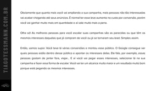 Obviamente que quanto mais você vai ampliando a sua campanha, mais pessoas não tão interessadas
vai acabar chegando até seus anúncios. É normal ter esse leve aumento no custo por conversão, porém
você vai ganhar muito mais em quantidade e aí vale muito mais a pena.
Olha só! As melhores pessoas para você escalar suas campanhas são as parecidas ou que têm os
mesmos interesses daquelas que já compram de você ou já se tornaram seu lead. Simples assim.
Então, vamos supor. Você teve lá várias conversões e montou esse público. O Google consegue ver
quais pessoas estão dentro desse público e apontar os interesses delas. Ele fala, por exemplo, essas
pessoas gostam de jantar fora, viajar... E aí você vai pegar esses interesses, selecionar lá na sua
campanha e fazer essa forma de escalar. Você vai ter um alcance muito maior e um resultado muito bom
porque está pegando os mesmos interesses.
 