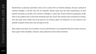 Geralmente, as pessoas parecidas umas com as outras têm os mesmos desejos. Só que a pessoa A
conhece Google e a B não. Vou dar um exemplo. Vamos supor que tem dois empresários, os dois
querem aumentar as vendas. Um conhece o Google e o outro não. O que conhece já pesquisa, então
está no seu público alvo e você está vendendo para ele. O que não conhece quer aumentar as vendas,
mas não sabe como. Então, ele vai ter que ver um anúncio, gerar um interesse e aí vai comprar o seu
produto. A gente chama isso mais de topo de funil.
Quer saber como fazer isso na prática na sua conta? Escalar a sua campanha? Vou lhe mostrar como eu
faço e gera muito resultado, inclusive, estou aplicando nesse exato momento.
 
