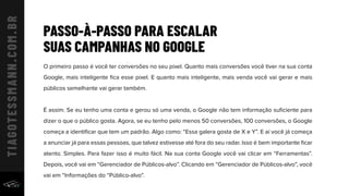 PASSO-À-PASSO PARA ESCALAR
SUAS CAMPANHAS NO GOOGLE
O primeiro passo é você ter conversões no seu pixel. Quanto mais conversões você tiver na sua conta
Google, mais inteligente ﬁca esse pixel. E quanto mais inteligente, mais venda você vai gerar e mais
públicos semelhante vai gerar também.
É assim. Se eu tenho uma conta e gerou só uma venda, o Google não tem informação suﬁciente para
dizer o que o público gosta. Agora, se eu tenho pelo menos 50 conversões, 100 conversões, o Google
começa a identiﬁcar que tem um padrão. Algo como: “Essa galera gosta de X e Y”. E aí você já começa
a anunciar já para essas pessoas, que talvez estivesse até fora do seu radar. Isso é bem importante ﬁcar
atento. Simples. Para fazer isso é muito fácil. Na sua conta Google você vai clicar em “Ferramentas”.
Depois, você vai em “Gerenciador de Públicos-alvo”. Clicando em “Gerenciador de Públicos-alvo”, você
vai em “Informações do “Público-alvo”.
 