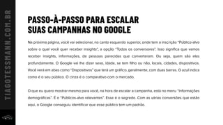 PASSO-À-PASSO PARA ESCALAR
SUAS CAMPANHAS NO GOOGLE
Na próxima página, você vai selecionar, no canto esquerdo superior, onde tem a inscrição “Público-alvo
sobre o qual você quer receber insights”, a opção “Todos os conversores”. Isso signiﬁca que vamos
receber insights, informações, de pessoas parecidas que converteram. Ou seja, quem são elas
profundamente. O Google vai lhe dizer sexo, idade, se tem ﬁlho ou não, locais, cidades, dispositivos.
Você verá em abas como “Dispositivos” que terá um gráﬁco, geralmente, com duas barras. O azul indica
como é o seu público. O cinza é o comparativo com o mercado.
O que eu quero mostrar mesmo para você, na hora de escalar a campanha, está no menu “Informações
demográﬁcas”. É o “Públicos-alvo relevantes”. Esse é o segredo. Com as várias conversões que estão
aqui, o Google conseguiu identiﬁcar que esse público tem um padrão.
 