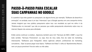 PASSO-À-PASSO PARA ESCALAR
SUAS CAMPANHAS NO GOOGLE
E o padrão é que eles gostam ou pesquisam, de alguma forma, por exemplo, “Software de desenho e
animação”, na verdade, esse é um dos “interesses” que o Google apontou em uma campanha minha.
Jamais imaginei que meu público pesquisaria sobre isso. sse resultado ao qual me reﬁro é do
“Públicos-alvo no mercado” que são as pessoas que estão pesquisando ativamente sobre isso na
internet. Depois nós vamos para aﬁnidade.
Então vamos continuar a analisar... Apareceu também para mim “Serviços de SEO e SEM”, o que faz
todo sentido. “Serviços Financeiros”, ou seja, fora do meu radar, fora do radar do marketing,
interessante. “Softwares para Fotograﬁa”, talvez agências utilizam, proﬁssionais de marketing,
consultores... Opa! Já posso pegar esse tópico. “Software de Vídeo” e olha só “Apartamentos Novos”,
nem um pouco previsível. Fora do radar, eu não sabia.
 