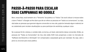 PASSO-À-PASSO PARA ESCALAR
SUAS CAMPANHAS NO GOOGLE
Bom, nessa lista, você também vê o “Tamanho” do público e o “Índice”. Se você colocar o mouse sobre
a barra “Índice” o Google vai lhe dizer que ele se refere as pessoas em “todos os conversores”, ou seja,
são todas as pessoas que geraram alguma conversão no meu site, pode ter baixado algum material, ter
se cadastrado para receber atualizações ou para participar de workshop, qualquer coisa.
Se a pessoa foi lá e deixou o contato dela, se tornou um lead, está dentro dessa conversão. Então, as
pessoas de “Todas as Conversões” do meu site estão 12,1X mais propensas a estar no mercado de
“Software de Desenho e Animação” em comparação a população geral, por exemplo. Ou seja, vale a
pena eu anunciar para esse público.
 