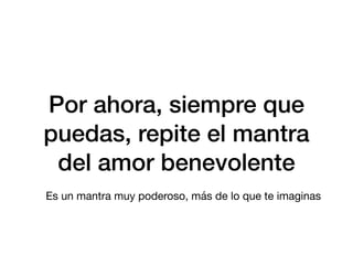 Por ahora, siempre que
puedas, repite el mantra
del amor benevolente
Es un mantra muy poderoso, más de lo que te imaginas
 
