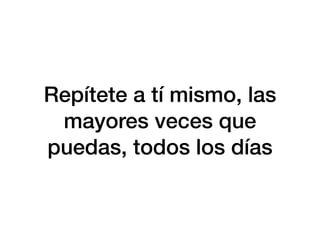 Repítete a tí mismo, las
mayores veces que
puedas, todos los días
 