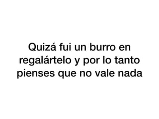Quizá fui un burro en
regalártelo y por lo tanto
pienses que no vale nada
 