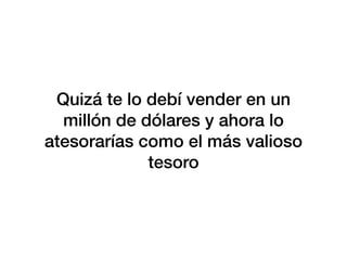 Quizá te lo debí vender en un
millón de dólares y ahora lo
atesorarías como el más valioso
tesoro
 