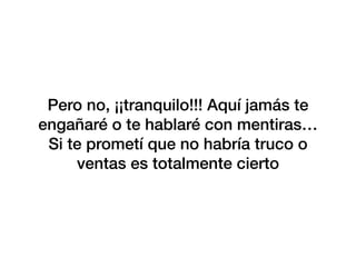 Pero no, ¡¡tranquilo!!! Aquí jamás te
engañaré o te hablaré con mentiras…
Si te prometí que no habría truco o
ventas es totalmente cierto
 