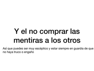 Y el no comprar las
mentiras a los otros
Así que puedes ser muy escéptico y estar siempre en guardia de que
no haya truco o engaño
 