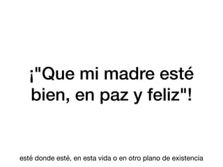 ¡"Que mi madre esté
bien, en paz y feliz"!
esté donde esté, en esta vida o en otro plano de existencia
 
