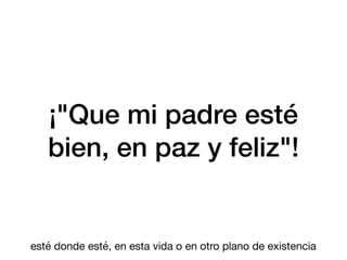 ¡"Que mi padre esté
bien, en paz y feliz"!
esté donde esté, en esta vida o en otro plano de existencia
 