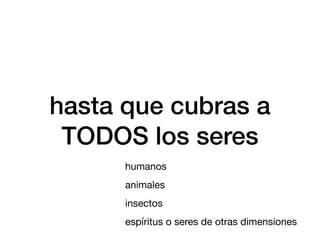 hasta que cubras a
TODOS los seres
humanos
animales
insectos
espíritus o seres de otras dimensiones
 