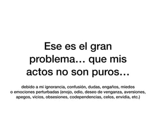 Ese es el gran
problema… que mis
actos no son puros…
debido a mi ignorancia, confusión, dudas, engaños, miedos
o emociones perturbadas (enojo, odio, deseo de venganza, aversiones,
apegos, vicios, obsesiones, codependencias, celos, envidia, etc.)
 