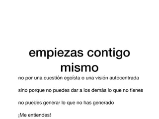 empiezas contigo
mismo
no por una cuestión egoísta o una visión autocentrada
sino porque no puedes dar a los demás lo que no tienes
no puedes generar lo que no has generado
¡Me entiendes!
 