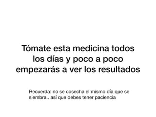 Tómate esta medicina todos
los días y poco a poco
empezarás a ver los resultados
Recuerda: no se cosecha el mismo día que se
siembra.. así que debes tener paciencia
 