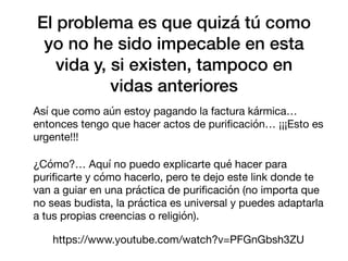 El problema es que quizá tú como
yo no he sido impecable en esta
vida y, si existen, tampoco en
vidas anteriores
Así que como aún estoy pagando la factura kármica…
entonces tengo que hacer actos de puri
fi
cación… ¡¡¡Esto es
urgente!!!
¿Cómo?… Aquí no puedo explicarte qué hacer para
puri
fi
carte y cómo hacerlo, pero te dejo este link donde te
van a guiar en una práctica de puri
fi
cación (no importa que
no seas budista, la práctica es universal y puedes adaptarla
a tus propias creencias o religión).
https://www.youtube.com/watch?v=PFGnGbsh3ZU
 