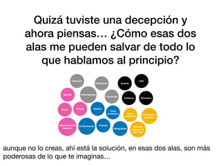 Quizá tuviste una decepción y
ahora piensas… ¿Cómo esas dos
alas me pueden salvar de todo lo
que hablamos al principio?
aunque no lo creas, ahí está la solución, en esas dos alas, son más
poderosas de lo que te imaginas…
 