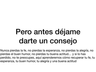 Pero antes déjame
darte un consejo
Nunca pierdas la fe, no pierdas la esperanza, no pierdas la alegría, no
pierdas el buen humor, no pierdas tu buena actitud… y si lo has
perdido, no te preocupes, aquí aprenderemos cómo recuperar tu fe, tu
esperanza, tu buen humor, tu alegría y una buena actitud
 