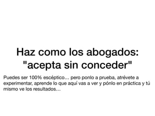 Haz como los abogados:
"acepta sin conceder"
Puedes ser 100% escéptico… pero ponlo a prueba, atrévete a
experimentar, aprende lo que aquí vas a ver y pónlo en práctica y tú
mismo ve los resultados…
 