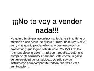 ¡¡¡No te voy a vender
nada!!!
No quiero tu dinero, no quiero manipularte e inscribirte o
enrolarte a una secta, no quiero tu alma, no quiero NADA
de ti, más que tu propia felicidad y que resuelvas tus
problemas y que logres salir de este PANTANO de los
"tiempos degenerados"… así que tranquilo… esto te lo
comparto de hermano a hermano, velo como un gesto
de generosidad de los sabios… yo sólo soy un
instrumento para compartirte todo lo que vas a ver a
continuación…
 
