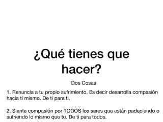 ¿Qué tienes que
hacer?
Dos Cosas
1. Renuncia a tu propio sufrimiento. Es decir desarrolla compasión
hacia ti mismo. De ti para ti.
2. Siente compasión por TODOS los seres que están padeciendo o
sufriendo lo mismo que tu. De ti para todos.
 