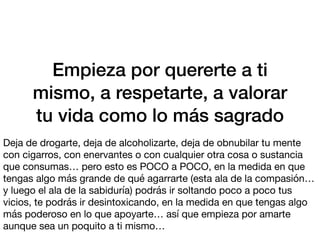 Empieza por quererte a ti
mismo, a respetarte, a valorar
tu vida como lo más sagrado
Deja de drogarte, deja de alcoholizarte, deja de obnubilar tu mente
con cigarros, con enervantes o con cualquier otra cosa o sustancia
que consumas… pero esto es POCO a POCO, en la medida en que
tengas algo más grande de qué agarrarte (esta ala de la compasión…
y luego el ala de la sabiduría) podrás ir soltando poco a poco tus
vicios, te podrás ir desintoxicando, en la medida en que tengas algo
más poderoso en lo que apoyarte… así que empieza por amarte
aunque sea un poquito a ti mismo…
 