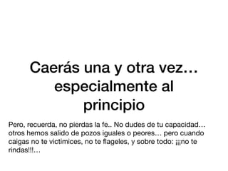 Caerás una y otra vez…
especialmente al
principio
Pero, recuerda, no pierdas la fe.. No dudes de tu capacidad…
otros hemos salido de pozos iguales o peores… pero cuando
caigas no te victimices, no te
fl
ageles, y sobre todo: ¡¡¡no te
rindas!!!…
 