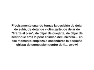 Precisamente cuando tomas la decisión de dejar
de sufrir, de dejar de victimizarte, de dejar de
"tirarte al piso", de dejar de quejarte, de dejar de
sentir que eres la peor chinche del universo… en
ese momento empieza a encenderse la pequeña
chispa de compasión dentro de ti… ¡wow!
 