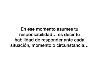 En ese momento asumes tu
responsabilidad… es decir tu
habilidad de responder ante cada
situación, momento o circunstancia…
 