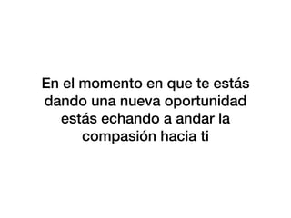 En el momento en que te estás
dando una nueva oportunidad
estás echando a andar la
compasión hacia ti
 