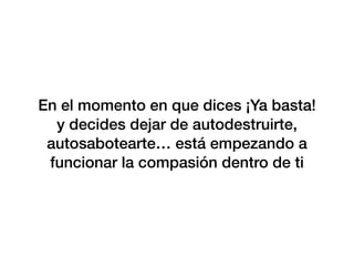 En el momento en que dices ¡Ya basta!
y decides dejar de autodestruirte,
autosabotearte… está empezando a
funcionar la compasión dentro de ti
 