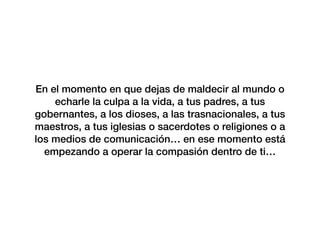 En el momento en que dejas de maldecir al mundo o
echarle la culpa a la vida, a tus padres, a tus
gobernantes, a los dioses, a las trasnacionales, a tus
maestros, a tus iglesias o sacerdotes o religiones o a
los medios de comunicación… en ese momento está
empezando a operar la compasión dentro de ti…
 