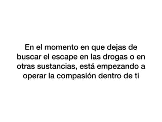 En el momento en que dejas de
buscar el escape en las drogas o en
otras sustancias, está empezando a
operar la compasión dentro de ti
 