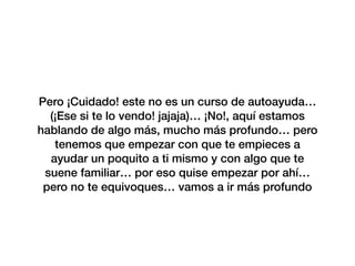 Pero ¡Cuidado! este no es un curso de autoayuda…
(¡Ese si te lo vendo! jajaja)… ¡No!, aquí estamos
hablando de algo más, mucho más profundo… pero
tenemos que empezar con que te empieces a
ayudar un poquito a ti mismo y con algo que te
suene familiar… por eso quise empezar por ahí…
pero no te equivoques… vamos a ir más profundo
 