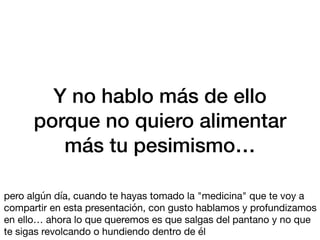 Y no hablo más de ello
porque no quiero alimentar
más tu pesimismo…
pero algún día, cuando te hayas tomado la "medicina" que te voy a
compartir en esta presentación, con gusto hablamos y profundizamos
en ello… ahora lo que queremos es que salgas del pantano y no que
te sigas revolcando o hundiendo dentro de él
 