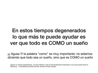 En estos tiempos degenerados
lo que más te puede ayudar es
ver que todo es COMO un sueño
¡¡¡ Aguas !!! la palabra "como" es muy importante: no estamos
diciendo que todo sea un sueño, sino que es COMO un sueño
parece un cambio insigni
fi
cante, una leve in
fl
exión, pero es tremendamente importante y es lo que puede hacer la
diferencia… acuérdate que tienes que leer siempre la letra chiquita
 