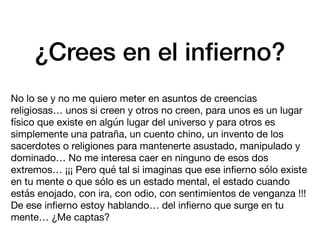 ¿Crees en el in
fi
erno?
No lo se y no me quiero meter en asuntos de creencias
religiosas… unos si creen y otros no creen, para unos es un lugar
físico que existe en algún lugar del universo y para otros es
simplemente una patraña, un cuento chino, un invento de los
sacerdotes o religiones para mantenerte asustado, manipulado y
dominado… No me interesa caer en ninguno de esos dos
extremos… ¡¡¡ Pero qué tal si imaginas que ese in
fi
erno sólo existe
en tu mente o que sólo es un estado mental, el estado cuando
estás enojado, con ira, con odio, con sentimientos de venganza !!!
De ese in
fi
erno estoy hablando… del in
fi
erno que surge en tu
mente… ¿Me captas?
 