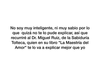 No soy muy inteligente, ni muy sabio por lo
que quizá no te lo pude explicar, así que
recurriré al Dr. Miguel Ruiz, de la Sabiduría
Tolteca, quien en su libro "La Maestría del
Amor" te lo va a explicar mejor que yo
 