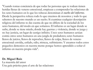 "Cuando tomas conciencia de que todas las personas que te rodean tienen
heridas llenas de veneno emocional, empiezas a comprender las relaciones de
los seres humanos en lo que los toltecas denominan el sueño del infierno.
Desde la perspectiva tolteca todo lo que creemos de nosotros y todo lo que
sabemos de nuestro mundo es un sueño. Si examinas cualquier descripción
religiosa del infierno te das cuenta de que no difiere de la sociedad de los
seres humanos, del modo en que soñamos. El infierno es un lugar donde se
sufre, donde se tiene miedo, donde hay guerras y violencia, donde se juzga y
no hay justicia, un lugar de castigo infinito. Unos seres humanos actúan
contra otros seres humanos en una jungla de predadores; seres humanos
llenos de juicios, llenos de reproches, llenos de culpa, llenos de veneno
emocional: envidia, enfado, odio, tristeza, sufrimiento. Y creamos todos estos
pequeños demonios en nuestra mente porque hemos aprendido a soñar el
infierno en nuestra propia vida".
Dr. Miguel Ruiz
La maestría del amor
Una guía práctica para el arte de las relaciones
 